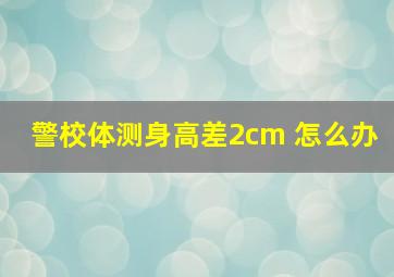 警校体测身高差2cm 怎么办